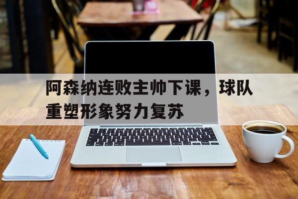 阿森纳连败主帅下课,球队重塑形象努力复苏的简单介绍