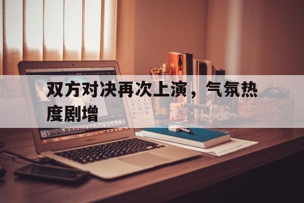 关于双方对决再次上演，气氛热度剧增的信息