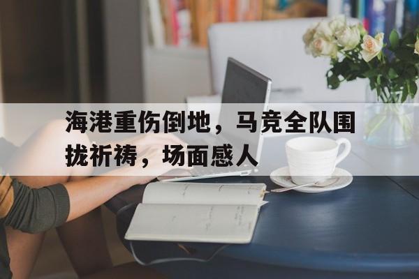 海港重伤倒地，马竞全队围拢祈祷，场面感人