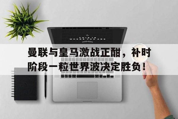 曼联与皇马激战正酣,补时阶段一粒世界波决定胜负!