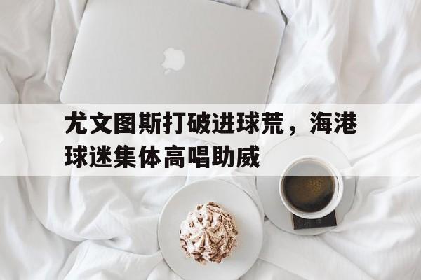 尤文图斯打破进球荒，海港球迷集体高唱助威