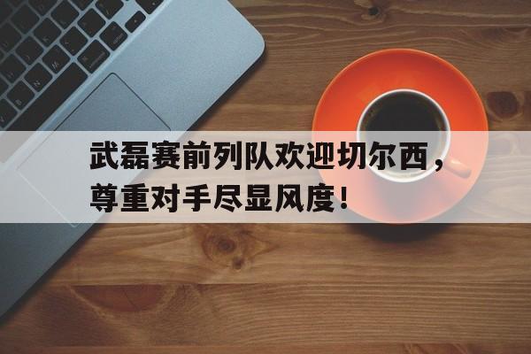 武磊赛前列队欢迎切尔西，尊重对手尽显风度！全员加速中对战季12期获胜名单一览表